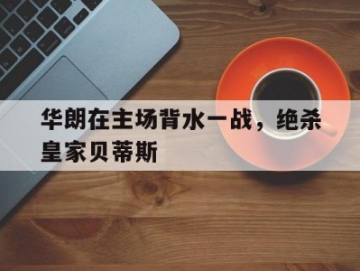 开云体育登录-包含华朗在主场背水一战，绝杀皇家贝蒂斯的词条